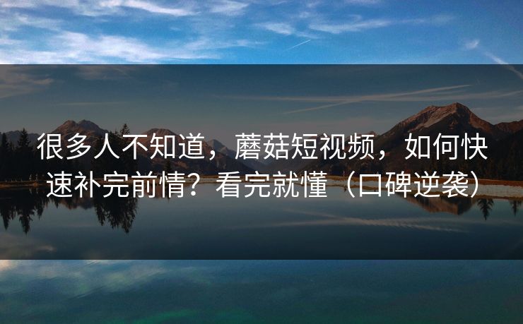 很多人不知道，蘑菇短视频，如何快速补完前情？看完就懂（口碑逆袭）