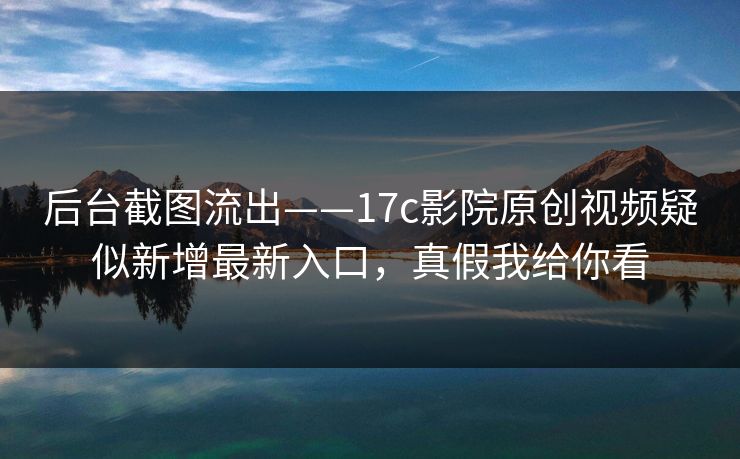 后台截图流出——17c影院原创视频疑似新增最新入口，真假我给你看