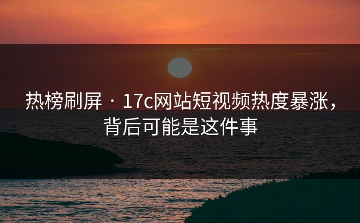 热榜刷屏 · 17c网站短视频热度暴涨，背后可能是这件事