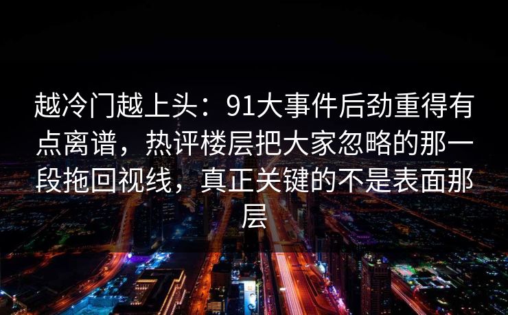 越冷门越上头：91大事件后劲重得有点离谱，热评楼层把大家忽略的那一段拖回视线，真正关键的不是表面那层