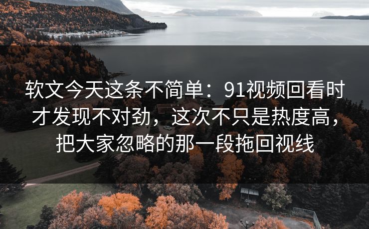 软文今天这条不简单：91视频回看时才发现不对劲，这次不只是热度高，把大家忽略的那一段拖回视线